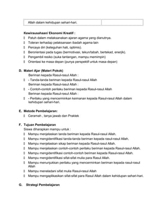 Allah dalam kehidupan sehari-hari.
Kewirausahaan/ Ekonomi Kreatif :
 Patuh dalam melaksanakan ajaran agama yang dianutnya.
 Toleran terhadap pelaksanaan ibadah agama lain
 Percaya diri (keteguhan hati, optimis).
 Berorientasi pada tugas (bermotivasi, tekun/tabah, bertekad, enerjik).
 Pengambil resiko (suka tantangan, mampu memimpin)
 Orientasi ke masa depan (punya perspektif untuk masa depan)
D. Materi Ajar (Materi Pokok)
Beriman kepada Rasul-rasul Allah :
 - Tanda-tanda beriman kepada Rasul-rasul Allah
Beriman kepada Rasul-rasul Allah :
 - Contoh-contoh perilaku beriman kepada Rasul-rasul Allah
Beriman kepada Rasul-rasul Allah :
 - Perilaku yang mencerminkan keimanan kepada Rasul-rasul Allah dalam
kehidupan sehari-hari.
E. Metode Pembelajaran:
 Ceramah , tanya jawab dan Praktek
F. Tujuan Pembelajaran
Siswa diharapkan mampu untuk :
 Mampu menjelaskan tanda beriman kepada Rasul-rasul Allah.
 Mampu mengidentifikasi tanda-tanda beriman kepada rasul-rasul Allah.
 Mampu menjelaskan sikap beriman kepada Rasul-rasul Allah.
 Mampu menjelaskan contoh-contoh perilaku beriman kepada Rasul-rasul Allah.
 Mampu mengidentifikasi contoh-contoh beriman kepada Rasul-rasul Allah.
 Mampu mengidentifikasi sifat-sifat mulia para Rasul Allah.
 Mampu menunjukkan perilaku yang mencerminkan beriman kepada rasul-rasul
Allah
 Mampu meneladani sifat mulia Rasul-rasul Allah
 Mampu mengaplikasikan sifat-sifat para Rasul Allah dalam kehidupan sehari-hari.
G. Strategi Pembelajaran
 