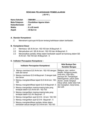 RENCANA PELAKSANAAN PEMBELAJARAN
( R P P )
Nama Sekolah : SMA/MA .............................
Mata Pelajaran : Pendidikan Agama Islam
Kelas/Semester : X/1
Waktu : 6 x 45 menit
Aspek : Al-Qur’an
A. Standar Kompetensi
2. Memahami ayat-ayat Al-Quran tentang keikhlasan dalam beribadah.
B. Kompetensi Dasar
2.1 Membaca QS Al An’am: 162-163 dan Al-Bayyinah: 5
2.2 Menyebutkan arti QS Al An’am: 162-163 dan Al-Bayyinah: 5
2.3 Menampilkan perilaku ikhlas dalam beribadah seperti ter-kandung dalam QS
Al An’am: 162-163 dan Al-Bayyinah : 5
C. Indikator Pencapaian Kompetensi :
Indikator Pencapaian Kompetensi
Nilai Budaya Dan
Karakter Bangsa
 Mampu membaca Q.S Al-An’am: 162-163 dengan
baik dan benar
 Mampu membaca Q.S Al-Bayyinah: 5 dengan baik
dan benar
 Mampu mengidentifikasi tajwid Q.S Al-An’am: 162-
163
 Mampu mengidentifikasi tajwid Q.S Al Bayyinah: 5
 Mampu mengartikan masing-masing kata yang
terdapat dalam Q.S Al-An’am: 162-163
 Mampu mengartikan masing-masing kata yang
terdapat dalam Q.S Al- Bayyinah : 5
 Mampu mengartikan ayat Q.S Al - An’am: 162-163
 Mampu mengartikan ayat Q.S Al - Bayyinah : 5
 Mampu mengidentifikasi perilaku ikhlas dalam
beribadah sesuai dengan Q.S Al-An’am: 162-163
Religius, jujur, santun,
disiplin, tanggung jawab,
cinta ilmu, ingin tahu,
percaya diri, menghargai
keberagaman, patuh pada
aturan, sosial, bergaya
hidup sehat, sadar akan hak
dan kewajiban, kerja keras,
dan adil.
 