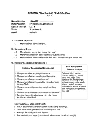 RENCANA PELAKSANAAN PEMBELAJARAN
( R P P )
Nama Sekolah : SMA/MA .............................
Mata Pelajaran : Pendidikan Agama Islam
Kelas/Semester : XI / 1
Waktu : 6 x 45 menit
Aspek : Akhlak
A. Standar Kompetensi
4. Membiasakan perilaku terpuji.
B. Kompetensi Dasar
4.1 Menjelaskan pengertian taubat dan raja`
4.2 Menampilkan contoh-contoh perilaku taubat dan raja`
4.3 Membiasakan perilaku bertaubat dan raja` dalam kehidupan sehari hari
C. Indikator Pencapaian Kompetensi :
Indikator Pencapaian Kompetensi
Nilai Budaya Dan
Karakter Bangsa
 Mampu menjelaskan pengertian taubat
 Mampu menjelaskan syarat-syarat bertaubat.
 Mampu menjelaskan pengertian raja’
 Mampu menjelaskan kenapa kita harus berharap
kepada Allah.
 Mampu menunjukkan contoh-contoh perilaku
taubat
 Mampu menunjukkan contoh-contoh perilaku raja’.
 Terbiasa berperilaku bertaubat dan raja’ dalam
kehidupan sehari-hari.
Religius, jujur, santun,
disiplin, tanggung jawab,
cinta ilmu, ingin tahu,
percaya diri, menghargai
keberagaman, patuh pada
aturan, sosial, bergaya
hidup sehat, sadar akan hak
dan kewajiban, kerja keras,
dan adil.
Kewirausahaan/ Ekonomi Kreatif :
 Patuh dalam melaksanakan ajaran agama yang dianutnya.
 Toleran terhadap pelaksanaan ibadah agama lain
 Percaya diri (keteguhan hati, optimis).
 Berorientasi pada tugas (bermotivasi, tekun/tabah, bertekad, enerjik).
 