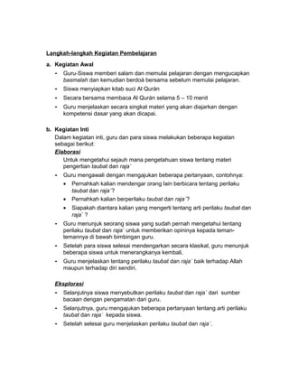 Langkah-langkah Kegiatan Pembelajaran
a. Kegiatan Awal
- Guru-Siswa memberi salam dan memulai pelajaran dengan mengucapkan
basmalah dan kemudian berdoá bersama sebelum memulai pelajaran.
- Siswa menyiapkan kitab suci Al Qurán
- Secara bersama membaca Al Qurán selama 5 – 10 menit
- Guru menjelaskan secara singkat materi yang akan diajarkan dengan
kompetensi dasar yang akan dicapai.
b. Kegiatan Inti
Dalam kegiatan inti, guru dan para siswa melakukan beberapa kegiatan
sebagai berikut:
Elaborasi
Untuk mengetahui sejauh mana pengetahuan siswa tentang materi
pengertian taubat dan raja`
- Guru mengawali dengan mengajukan beberapa pertanyaan, contohnya:
• Pernahkah kalian mendengar orang lain berbicara tentang perilaku
taubat dan raja`?
• Pernahkah kalian berperilaku taubat dan raja`?
• Siapakah diantara kalian yang mengerti tentang arti perilaku taubat dan
raja` ?
- Guru menunjuk seorang siswa yang sudah pernah mengetahui tentang
perilaku taubat dan raja` untuk memberikan opininya kepada teman-
temannya di bawah bimbingan guru.
- Setelah para siswa selesai mendengarkan secara klasikal, guru menunjuk
beberapa siswa untuk menerangkanya kembali.
- Guru menjelaskan tentang perilaku taubat dan raja` baik terhadap Allah
maupun terhadap diri sendiri.
Eksplorasi
- Selanjutnya siswa menyebutkan perilaku taubat dan raja` dari sumber
bacaan dengan pengamatan dari guru.
- Selanjutnya, guru mengajukan beberapa pertanyaan tentang arti perilaku
taubat dan raja` kepada siswa.
- Setelah selesai guru menjelaskan perilaku taubat dan raja`.
 