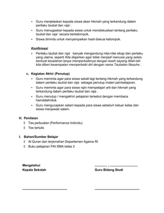 - Guru menjelaskan kepada siswa akan hikmah yang terkandung dalam
perilaku taubat dan raja`.
- Guru menugaskan kepada siswa untuk mendiskusikan tentang perilaku
taubat dan raja` secara berkelompok.
- Siswa diminta untuk menyampaikan hasil diskusi kelompok.
Konfirmasi
- Perilaku taubat dan raja` banyak mengandung nilai-nilai sikap dan perilaku
yang utama, seperti Kita diajarkan agar tidak menjadi manusia yang selalu
berbuat kesalahan tanpa memperbaikinya dengan kasih sayang Allah-lah
kita diberi kesempatan memperbaiki diri dengan nama Taubatan Nasuha .
c. Kegiatan Akhir (Penutup)
- Guru meminta agar para siswa sekali lagi tentang hikmah yang terkandung
dalam perilaku taubat dan raja sebagai penutup materi pembelajaran.
- Guru meminta agar para siswa rajin mempelajari arti dan hikmah yang
terkandung dalam perilaku taubat dan raja .
- Guru menutup / mengakhiri pelajaran tersebut dengan membaca
hamdalah/doá.
- Guru mengucapkan salam kepada para siswa sebelum keluar kelas dan
siswa menjawab salam.
H. Penilaian
 Tes perbuatan (Performance Individu)
 Tes tertulis
I. Bahan/Sumber Belajar
 Al Quran dan terjemahan Departemen Agama RI
 Buku pelajaran PAI SMA kelas 2
Mengetahui
Kepala Sekolah
_________________________
.............. , ...............................
Guru Bidang Studi
_________________________
 