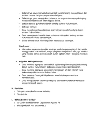 - Selanjutnya siswa menyebutkan jual beli yang terlarang menurut Islam dari
sumber bacaan dengan pengamatan dari guru.
- Selanjutnya, guru mengajukan beberapa pertanyaan tentang apakah yang
menjadi sumber hukum Islam kepada siswa.
- Setelah selesai guru menjelaskan tentang sumber hukum Islam.
- Sebagai berikut :
- Guru menjelaskan kepada siswa akan hikmah yang terkandung dalam
sumber hukum Islam.
- Guru menugaskan kepada siswa untuk mendiskusikan tentang sumber
hukum Islam secara berkelompok.
- Siswa diminta untuk menyampaikan hasil diskusi kelompok.
Konfirmasi
- Islam akan tegak dan jaya jika umatnya selalu berpegang teguh dan selalu
menggunakan hukum Islam, hanya pengecut dan penakut dan juga mereka
yang merasa bahwa dirinya adalah bukan ciptaan Allah – lah yang menolak-
nya.
c. Kegiatan Akhir (Penutup)
- Guru meminta agar para siswa sekali lagi tentang hikmah yang terkandung
dalam sumber hukum Islam sebagai penutup materi pembelajaran.
- Guru meminta agar para siswa rajin mempelajari arti dan hikmah yang
terkandung dalam sumber hukum Islam .
- Guru menutup / mengakhiri pelajaran tersebut dengan membaca
hamdalah/doá.
- Guru mengucapkan salam kepada para siswa sebelum keluar kelas dan
siswa menjawab salam.
H. Penilaian
 Tes perbuatan (Performance Individu)
 Tes tertulis
I. Bahan/Sumber Belajar
 Al Quran dan terjemahan Departemen Agama RI
 Buku pelajaran PAI SMA kelas 2
 
