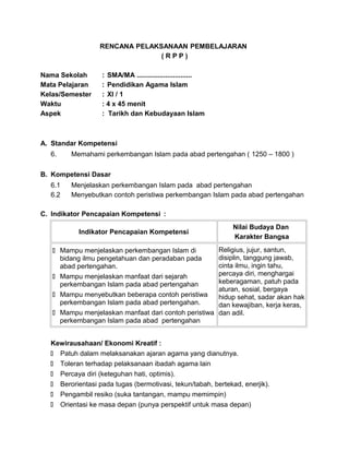 RENCANA PELAKSANAAN PEMBELAJARAN
( R P P )
Nama Sekolah : SMA/MA .............................
Mata Pelajaran : Pendidikan Agama Islam
Kelas/Semester : XI / 1
Waktu : 4 x 45 menit
Aspek : Tarikh dan Kebudayaan Islam
A. Standar Kompetensi
6. Memahami perkembangan Islam pada abad pertengahan ( 1250 – 1800 )
B. Kompetensi Dasar
6.1 Menjelaskan perkembangan Islam pada abad pertengahan
6.2 Menyebutkan contoh peristiwa perkembangan Islam pada abad pertengahan
C. Indikator Pencapaian Kompetensi :
Indikator Pencapaian Kompetensi
Nilai Budaya Dan
Karakter Bangsa
 Mampu menjelaskan perkembangan Islam di
bidang ilmu pengetahuan dan peradaban pada
abad pertengahan.
 Mampu menjelaskan manfaat dari sejarah
perkembangan Islam pada abad pertengahan
 Mampu menyebutkan beberapa contoh peristiwa
perkembangan Islam pada abad pertengahan.
 Mampu menjelaskan manfaat dari contoh peristiwa
perkembangan Islam pada abad pertengahan
Religius, jujur, santun,
disiplin, tanggung jawab,
cinta ilmu, ingin tahu,
percaya diri, menghargai
keberagaman, patuh pada
aturan, sosial, bergaya
hidup sehat, sadar akan hak
dan kewajiban, kerja keras,
dan adil.
Kewirausahaan/ Ekonomi Kreatif :
 Patuh dalam melaksanakan ajaran agama yang dianutnya.
 Toleran terhadap pelaksanaan ibadah agama lain
 Percaya diri (keteguhan hati, optimis).
 Berorientasi pada tugas (bermotivasi, tekun/tabah, bertekad, enerjik).
 Pengambil resiko (suka tantangan, mampu memimpin)
 Orientasi ke masa depan (punya perspektif untuk masa depan)
 
