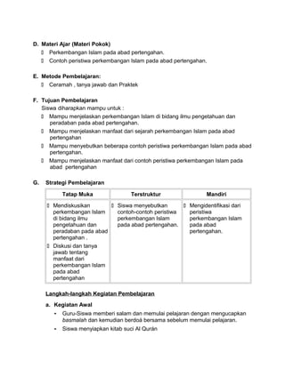 D. Materi Ajar (Materi Pokok)
 Perkembangan Islam pada abad pertengahan.
 Contoh peristiwa perkembangan Islam pada abad pertengahan.
E. Metode Pembelajaran:
 Ceramah , tanya jawab dan Praktek
F. Tujuan Pembelajaran
Siswa diharapkan mampu untuk :
 Mampu menjelaskan perkembangan Islam di bidang ilmu pengetahuan dan
peradaban pada abad pertengahan.
 Mampu menjelaskan manfaat dari sejarah perkembangan Islam pada abad
pertengahan
 Mampu menyebutkan beberapa contoh peristiwa perkembangan Islam pada abad
pertengahan.
 Mampu menjelaskan manfaat dari contoh peristiwa perkembangan Islam pada
abad pertengahan
G. Strategi Pembelajaran
Tatap Muka Terstruktur Mandiri
 Mendiskusikan
perkembangan Islam
di bidang ilmu
pengetahuan dan
peradaban pada abad
pertengahan .
 Diskusi dan tanya
jawab tentang
manfaat dari
perkembangan Islam
pada abad
pertengahan
 Siswa menyebutkan
contoh-contoh peristiwa
perkembangan Islam
pada abad pertengahan.
 Mengidentifikasi dari
peristiwa
perkembangan Islam
pada abad
pertengahan.
Langkah-langkah Kegiatan Pembelajaran
a. Kegiatan Awal
- Guru-Siswa memberi salam dan memulai pelajaran dengan mengucapkan
basmalah dan kemudian berdoá bersama sebelum memulai pelajaran.
- Siswa menyiapkan kitab suci Al Qurán
 
