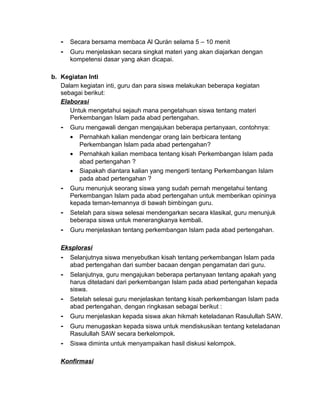 - Secara bersama membaca Al Qurán selama 5 – 10 menit
- Guru menjelaskan secara singkat materi yang akan diajarkan dengan
kompetensi dasar yang akan dicapai.
b. Kegiatan Inti
Dalam kegiatan inti, guru dan para siswa melakukan beberapa kegiatan
sebagai berikut:
Elaborasi
Untuk mengetahui sejauh mana pengetahuan siswa tentang materi
Perkembangan Islam pada abad pertengahan.
- Guru mengawali dengan mengajukan beberapa pertanyaan, contohnya:
• Pernahkah kalian mendengar orang lain berbicara tentang
Perkembangan Islam pada abad pertengahan?
• Pernahkah kalian membaca tentang kisah Perkembangan Islam pada
abad pertengahan ?
• Siapakah diantara kalian yang mengerti tentang Perkembangan Islam
pada abad pertengahan ?
- Guru menunjuk seorang siswa yang sudah pernah mengetahui tentang
Perkembangan Islam pada abad pertengahan untuk memberikan opininya
kepada teman-temannya di bawah bimbingan guru.
- Setelah para siswa selesai mendengarkan secara klasikal, guru menunjuk
beberapa siswa untuk menerangkanya kembali.
- Guru menjelaskan tentang perkembangan Islam pada abad pertengahan.
Eksplorasi
- Selanjutnya siswa menyebutkan kisah tentang perkembangan Islam pada
abad pertengahan dari sumber bacaan dengan pengamatan dari guru.
- Selanjutnya, guru mengajukan beberapa pertanyaan tentang apakah yang
harus diteladani dari perkembangan Islam pada abad pertengahan kepada
siswa.
- Setelah selesai guru menjelaskan tentang kisah perkembangan Islam pada
abad pertengahan, dengan ringkasan sebagai berikut :
- Guru menjelaskan kepada siswa akan hikmah keteladanan Rasulullah SAW.
- Guru menugaskan kepada siswa untuk mendiskusikan tentang keteladanan
Rasulullah SAW secara berkelompok.
- Siswa diminta untuk menyampaikan hasil diskusi kelompok.
Konfirmasi
 
