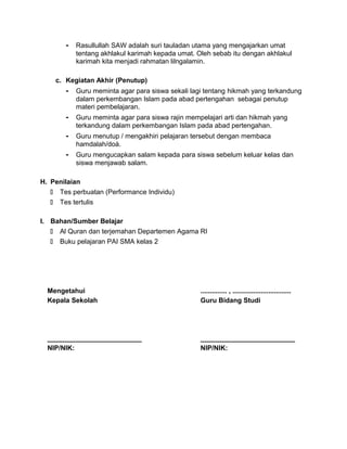 - Rasullullah SAW adalah suri tauladan utama yang mengajarkan umat
tentang akhlakul karimah kepada umat. Oleh sebab itu dengan akhlakul
karimah kita menjadi rahmatan lilngalamin.
c. Kegiatan Akhir (Penutup)
- Guru meminta agar para siswa sekali lagi tentang hikmah yang terkandung
dalam perkembangan Islam pada abad pertengahan sebagai penutup
materi pembelajaran.
- Guru meminta agar para siswa rajin mempelajari arti dan hikmah yang
terkandung dalam perkembangan Islam pada abad pertengahan.
- Guru menutup / mengakhiri pelajaran tersebut dengan membaca
hamdalah/doá.
- Guru mengucapkan salam kepada para siswa sebelum keluar kelas dan
siswa menjawab salam.
H. Penilaian
 Tes perbuatan (Performance Individu)
 Tes tertulis
I. Bahan/Sumber Belajar
 Al Quran dan terjemahan Departemen Agama RI
 Buku pelajaran PAI SMA kelas 2
Mengetahui
Kepala Sekolah
_________________________
NIP/NIK:
.............. , ...............................
Guru Bidang Studi
_________________________
NIP/NIK:
 
