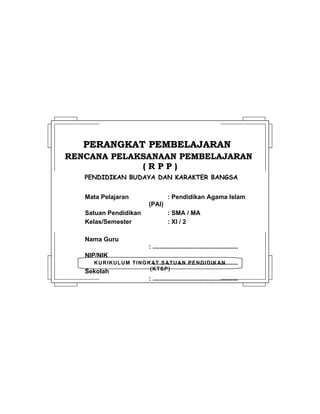KURIKULUM TINGKAT SATUAN PENDIDIKAN
(KTSP)
PERANGKAT PEMBELAJARANPERANGKAT PEMBELAJARAN
RENCANA PELAKSANAAN PEMBELAJARANRENCANA PELAKSANAAN PEMBELAJARAN
( R P P )( R P P )
PENDIDIKAN BUDAYA DAN KARAKTER BANGSA
Mata Pelajaran : Pendidikan Agama Islam
(PAI)
Satuan Pendidikan : SMA / MA
Kelas/Semester : XI / 2
Nama Guru
: .................................................
NIP/NIK
: .................................................
Sekolah
: .................................................
 
