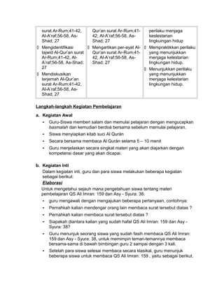 surat Ar-Rum;41-42,
Al-A’raf;56-58, As-
Shad; 27
 Mengidentifikasi
tajwid Al-Qur’an surat
Ar-Rum;41-42, Al-
A’raf;56-58, As-Shad;
27
 Mendiskusikan
terjemah Al-Qur’an
surat Ar-Rum;41-42,
Al-A’raf;56-58, As-
Shad; 27
Qur’an surat Ar-Rum;41-
42, Al-A’raf;56-58, As-
Shad; 27
 Mengartikan per-ayat Al-
Qur’an surat Ar-Rum;41-
42, Al-A’raf;56-58, As-
Shad; 27
perilaku menjaga
keslestarian
lingkuingan hidup
 Mempraktikkan perilaku
yang menunjukkan
menjaga kelestarian
lingkungan hidup.
 Menunjukkan perilaku
yang menunjukkan
menjaga kelestarian
lingkungan hidup.
Langkah-langkah Kegiatan Pembelajaran
a. Kegiatan Awal
- Guru-Siswa memberi salam dan memulai pelajaran dengan mengucapkan
basmalah dan kemudian berdoá bersama sebelum memulai pelajaran.
- Siswa menyiapkan kitab suci Al Qurán
- Secara bersama membaca Al Qurán selama 5 – 10 menit
- Guru menjelaskan secara singkat materi yang akan diajarkan dengan
kompetensi dasar yang akan dicapai.
b. Kegiatan Inti
Dalam kegiatan inti, guru dan para siswa melakukan beberapa kegiatan
sebagai berikut:
Elaborasi
Untuk mengetahui sejauh mana pengetahuan siswa tentang materi
pembelajaran QS Ali Imran: 159 dan Asy - Syura: 38.
- guru mengawali dengan mengajukan beberapa pertanyaan, contohnya:
- Pernahkah kalian mendengar orang lain membaca surat tersebut diatas ?
- Pernahkah kalian membaca surat tersebut diatas ?
- Siapakah diantara kalian yang sudah hafal QS Ali Imran: 159 dan Asy -
Syura: 38?
- Guru menunjuk seorang siswa yang sudah fasih membaca QS Ali Imran:
159 dan Asy - Syura: 38, untuk memimpin teman-temannya membaca
bersama-sama di bawah bimbingan guru 2 sampai dengan 3 kali.
- Setelah para siswa selesai membaca secara klasikal, guru menunjuk
beberapa siswa untuk membaca QS Ali Imran: 159 , yaitu sebagai berikut.
 