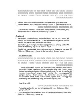            
        
           
 
- Setelah para siswa selesai membaca secara klasikal, guru menunjuk
beberapa siswa untuk membaca QS Asy - Syura: 38, yaitu sebagai berikut.
     
- Guru meminta beberapa siswa untuk menjelaskan hukum bacaan yang
terdapat dalam QS Ali Imran: 159 dan Asy - Syura: 38.
Eksplorasi
- Selanjutnya siswa membaca arti QS Ali Imran: 159 dan Asy - Syura: 38
dengan berpedoman kepada Al Qur’an dan terjemahannya atau sumber
bacaan lainnya dengan pengamatan dari guru.
- Selanjutnya, guru mengajukan beberapa pertanyaan tentang arti QS Ali
Imran: 159 dan Asy - Syura: 38 kepada siswa.
- Setelah mengartikan ayat demi ayat, guru meminta siswa agar menyalin QS
Ali Imran: 159 dan Asy - Syura: 38 berikut artinya dengan benar.
QS Ali Imran: 159
           
        
           
 
“Maka disebabkan rahmat dari Allah-lah kamu berlaku lemah-lembut
terhadap mereka. Sekiranya kamu bersikap keras lagi berhati kasar,
tentulah mereka menjauhkan diri dari sekelilingmu. Karena itu maafkanlah
mereka, mohonkanlah ampun bagi mereka, dan bermusyawarahlah
dengan mereka dalam urusan itu. Kemudian apabila kamu telah
membulatkan tekad, maka bertawakallah kepada Allah. Sesungguhnya
Allah menyukai orang-orang yang bertawakal kepada-Nya”.
Asy - Syura: 38
     
“Lalu dikumpulkanlah ahli-ahli sihir pada waktu yang ditetapkan di hari
yang maklum,”
- Guru menjelaskan kepada siswa akan hikmah yang terkandung dalam QS
Ali Imran: 159 dan Asy - Syura: 38.
 
