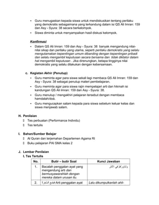 - Guru menugaskan kepada siswa untuk mendiskusikan tentang perilaku
yang demokratis sebagaimana yang terkandung dalam isi QS Ali Imran: 159
dan Asy - Syura: 38 secara berkelompok.
- Siswa diminta untuk menyampaikan hasil diskusi kelompok.
Konfirmasi
- Dalam QS Ali Imran: 159 dan Asy - Syura: 38 banyak mengandung nilai-
nilai sikap dan perilaku yang utama, seperti perilaku demokratis yang selalu
mengutamakan kepentingan umum dibanding dengan kepentingan pribadi
dan selalu mengambil keputusan secara bersama dan tidak diktator dalam
hal mengambil keputusan . Jika direnungkan, betapa tingginya nilai
demokratis yang selalu dilakukan dengan kebersamaan.
c. Kegiatan Akhir (Penutup)
- Guru meminta agar para siswa sekali lagi membaca QS Ali Imran: 159 dan
Asy - Syura: 38 sebagai penutup materi pembelajaran.
- Guru meminta agar para siswa rajin mempelajari arti dan hikmah isi
kandungan QS Ali Imran: 159 dan Asy - Syura: 38.
- Guru menutup / mengakhiri pelajaran tersebut dengan membaca
hamdalah/doá.
- Guru mengucapkan salam kepada para siswa sebelum keluar kelas dan
siswa menjawab salam.
H. Penilaian
 Tes perbuatan (Performance Individu)
 Tes tertulis
I. Bahan/Sumber Belajar
 Al Quran dan terjemahan Departemen Agama RI
 Buku pelajaran PAI SMA kelas 2
J. Lembar Penilaian
I. Tes Tertulis
No. Butir – butir Soal Kunci Jawaban
1. Bacalah penggalan ayat yang
mengandung arti dan
bermusyawarahlah dengan
mereka dalam urusan itu.
‫م‬ْ ‫ف‬ ‫ه‬ُ‫ْم‬ ‫ر‬ْ ‫ف‬ ‫و‬ِ‫ر‬ ‫شوا‬َ‫وا‬ ‫و‬َ‫وا‬‫ف ي‬ِ‫ر‬‫ر‬ِ‫ر‬ ‫م‬ْ ‫ف‬ ‫ال‬
2. ‫ع‬َ‫وا‬ ‫م‬ِ‫ر‬ ‫ج‬ُ‫ْم‬ ‫ف‬َ‫وا‬‫ة‬ُ‫ْم‬‫ر‬َ‫وا‬ ‫ح‬َ‫وا‬ ‫َس‬ّ‫َح‬ ‫ال‬ Arti penggalan ayat Lalu dikumpulkanlah ahli-
 