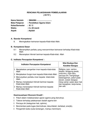RENCANA PELAKSANAAN PEMBELAJARAN
( R P P )
Nama Sekolah : SMA/MA .............................
Mata Pelajaran : Pendidikan Agama Islam
Kelas/Semester : XI / 2
Waktu : 4 x 45 menit
Aspek : Aqidah
A. Standar Kompetensi
8. Meningkatkan keimanan kepada Kitab-kitab Allah.
B. Kompetensi Dasar
8.1 Menampilkan perilaku yang mencerminkan keimanan terhadap Kitab-kitab
Allah
8.2 Menerapkan hikmah beriman kepada Kitab-kitab Allah
C. Indikator Pencapaian Kompetensi :
Indikator Pencapaian Kompetensi
Nilai Budaya Dan
Karakter Bangsa
 Menjelaskan pengertian iman kepada kitab-kitab
Allah
 Menjelaskan fungsi iman kepada Kitab-kitab Allah.
 Menunjukkan perilaku iman kepada kitab-kitab
Allah.
 Mampu menjelaskan hikmah beriman kepada
Kitab-kitab Allah
 Mampu menerapkan hikmah beriman kepada
Kitab-kitab Allah
Religius, jujur, santun,
disiplin, tanggung jawab,
cinta ilmu, ingin tahu,
percaya diri, menghargai
keberagaman, patuh pada
aturan, sosial, bergaya
hidup sehat, sadar akan hak
dan kewajiban, kerja keras,
dan adil.
Kewirausahaan/ Ekonomi Kreatif :
 Patuh dalam melaksanakan ajaran agama yang dianutnya.
 Toleran terhadap pelaksanaan ibadah agama lain
 Percaya diri (keteguhan hati, optimis).
 Berorientasi pada tugas (bermotivasi, tekun/tabah, bertekad, enerjik).
 Pengambil resiko (suka tantangan, mampu memimpin)
 