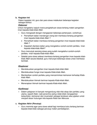 b. Kegiatan Inti
Dalam kegiatan inti, guru dan para siswa melakukan beberapa kegiatan
sebagai berikut:
Elaborasi
Untuk mengetahui sejauh mana pengetahuan siswa tentang materi pengertian
iman kepada kitab-kitab Allah
- Guru mengawali dengan mengajukan beberapa pertanyaan, contohnya:
• Pernahkah kalian mendengar orang lain membaca tentang pengertian
iman kepada kitab-kitab Allah ?
• Pernahkah kalian membaca tentang pengertian iman kepada kitab-kitab
Allah ?
• Siapakah diantara kalian yang mengetahui contoh-contoh perilaku iman
kepada kitab-kitab Allah?
- Guru menunjuk seorang siswa yang sudah mengetahui contoh-contoh
perilaku iman kepada kitab-kitab Allah.
- Setelah para siswa selesai membaca tentang pengertian iman kepada kitab-
kitab Allah secara klasikal, guru menunjuk beberapa siswa untuk membaca
kembali.
Eksplorasi
- Mendiskusikan pengertian iman kepada kitab-kitab Allah
- Mendiskusikan fungsi iman kepada Kitab-kitab Allah.
- Memberikan contoh perilaku yang mencerminkan keimanan terhadap Kitab-
kitab Allah.
- Mendiskusikan hikmah beriman kepada Kitab-kitab Allah.
- Menerapkan hikmah beriman kepada Kitab-kitab Allah.
Konfirmasi
- Dalam pelajaran ini banyak mengandung nilai-nilai sikap dan perilaku yang
utama, seperti Nabi- nabi penerima wahyu kitab-kitab mengajarkan
ketauhidan, keimanan dan muamalah sebagai landasan atau pijakan untuk
menjadi dasar hubungan kita kepada Rabb dan Manusia .
c. Kegiatan Akhir (Penutup)
- Guru meminta agar para siswa sekali lagi membaca buku tentang beriman
kepada kitab-kitab sebagai penutup materi pembelajaran.
 