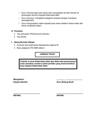 - Guru meminta agar para siswa rajin mempelajari arti dan hikmah isi
kandungan beriman kepada kitab-kitab Allah.
- Guru menutup / mengakhiri pelajaran tersebut dengan membaca
hamdalah/doá.
- Guru mengucapkan salam kepada para siswa sebelum keluar kelas dan
siswa menjawab salam.
H. Penilaian
 Tes perbuatan (Performance Individu)
 Tes tertulis
I. Bahan/Sumber Belajar
 Al Quran dan terjemahan Departemen Agama RI
 Buku pelajaran PAI SMA kelas 2
Tulislah 4 nama Kitab-kitab Allah dan Nabi-nabi penerimanya
serta sebutkan contoh-contoh perilaku yang mencerminkan
iman kepada Kitab-kitab Allah.
Mengetahui
Kepala Sekolah
_________________________
NIP/NIK:
.............. , ...............................
Guru Bidang Studi
_________________________
NIP/NIK:
LEMBAR TUGAS
 