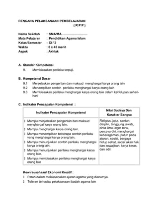 RENCANA PELAKSANAAN PEMBELAJARAN
( R P P )
Nama Sekolah : SMA/MA .............................
Mata Pelajaran : Pendidikan Agama Islam
Kelas/Semester : XI / 2
Waktu : 6 x 45 menit
Aspek : Akhlak
A. Standar Kompetensi
9. Membiasakan perilaku terpuji.
B. Kompetensi Dasar
9.1 Menjelaskan pengertian dan maksud menghargai karya orang lain
9.2 Menampilkan contoh perilaku menghargai karya orang lain
9.3 Membiasakan perilaku menghargai karya orang lain dalam kehidupan sehari-
hari
C. Indikator Pencapaian Kompetensi :
Indikator Pencapaian Kompetensi
Nilai Budaya Dan
Karakter Bangsa
 Mampu menjelaskan pengertian dan maksud
menghargai karya orang lain.
 Mampu menghargai karya orang lain.
 Mampu menampilkan beberapa contoh perilaku
yang menghargai karya orang lain.
 Mampu menunjukkan contoh perilaku menghargai
karya orang lain.
 Mampu menunjukkan perilaku menghargai karya
orang lain.
 Mampu membiasakan perilaku menghargai karya
orang lain
Religius, jujur, santun,
disiplin, tanggung jawab,
cinta ilmu, ingin tahu,
percaya diri, menghargai
keberagaman, patuh pada
aturan, sosial, bergaya
hidup sehat, sadar akan hak
dan kewajiban, kerja keras,
dan adil.
Kewirausahaan/ Ekonomi Kreatif :
 Patuh dalam melaksanakan ajaran agama yang dianutnya.
 Toleran terhadap pelaksanaan ibadah agama lain
 