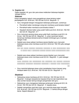 b. Kegiatan Inti
Dalam kegiatan inti, guru dan para siswa melakukan beberapa kegiatan
sebagai berikut:
Elaborasi
Untuk mengetahui sejauh mana pengetahuan siswa tentang materi
pembelajaran Q.S. Al-An’am; 162-163 dan Q.S Al - Bayyinah : 5
- Guru mengawali dengan mengajukan beberapa pertanyaan, contohnya:
• Pernahkah kalian mendengar orang lain membaca surat tersebut diatas?
• Pernahkah kalian membaca surat tersebut diatas ?
• Siapakah diantara kalian yang sudah hafal surat Q.S. Al-An’am; 162-163
dan Q.S Al - Bayyinah : 5 ?
- Guru menunjuk seorang siswa yang sudah fasih membaca surat Q.S. Al-
An’am; 162-163 dan Q.S Al - Bayyinah : 5, untuk memimpin teman-
temannya membaca bersama-sama di bawah bimbingan guru 2 sampai
dengan 3 kali.
- Setelah para siswa selesai membaca secara klasikal, guru menunjuk
beberapa siswa untuk membaca surat Q.S. Al-An’am; 162-163 yaitu sebagai
berikut:
         
         
- Setelah para siswa selesai membaca secara klasikal, guru menunjuk
beberapa siswa untuk membaca surat Q.S Al - Bayyinah : 5, yaitu sebagai
berikut:
        
       

- Guru meminta beberapa siswa untuk menjelaskan hukum bacaan yang
terdapat dalam Q.S. Al-An’am; 162-163 dan Q.S Al - Bayyinah : 5
Eksplorasi
- Selanjutnya siswa membaca arti Q.S. Al-An’am; 162-163 dan Q.S Al -
Bayyinah : 5 dengan berpedoman kepada Al Qur’an dan terjemahan-nya
atau sumber bacaan lainnya dengan pengamatan dari guru.
- Selanjutnya, guru mengajukan beberapa pertanyaan tentang arti Q.S. Al-
An’am; 162-163 dan Q.S Al - Bayyinah : 5 kepada siswa.
- Setelah mengartikan ayat demi ayat, guru meminta siswa agar menyalin
Q.S. Al-An’am; 162-163 dan Q.S Al - Bayyinah : 5 berikut artinya dengan
benar. Seperti dibawah ini :
 