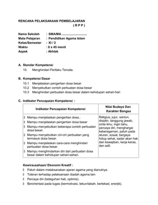 RENCANA PELAKSANAAN PEMBELAJARAN
( R P P )
Nama Sekolah : SMA/MA .............................
Mata Pelajaran : Pendidikan Agama Islam
Kelas/Semester : XI / 2
Waktu : 6 x 45 menit
Aspek : Akhlak
A. Standar Kompetensi
10. Menghindari Perilaku Tercela.
B. Kompetensi Dasar
10.1 Menjelaskan pengertian dosa besar
10.2 Menyebutkan contoh perbuatan dosa besar
10.3 Menghindari perbuatan dosa besar dalam kehidupan sehari-hari
C. Indikator Pencapaian Kompetensi :
Indikator Pencapaian Kompetensi
Nilai Budaya Dan
Karakter Bangsa
 Mampu menjelaskan pengertian dosa..
 Mampu menjelaskan pengertian dosa besar
 Mampu menyebutkan beberapa contoh perbuatan
dosa besar.
 Mampu menyebutkan ciri-ciri perbuatan yang
termasuk dosa besar.
 Mampu menjelaskan cara-cara menghindari
perbuatan dosa besar.
 Mampu menghindarkan diri dari perbuatan dosa
besar dalam kehidupan sehari-sehari.
Religius, jujur, santun,
disiplin, tanggung jawab,
cinta ilmu, ingin tahu,
percaya diri, menghargai
keberagaman, patuh pada
aturan, sosial, bergaya
hidup sehat, sadar akan hak
dan kewajiban, kerja keras,
dan adil.
Kewirausahaan/ Ekonomi Kreatif :
 Patuh dalam melaksanakan ajaran agama yang dianutnya.
 Toleran terhadap pelaksanaan ibadah agama lain
 Percaya diri (keteguhan hati, optimis).
 Berorientasi pada tugas (bermotivasi, tekun/tabah, bertekad, enerjik).
 
