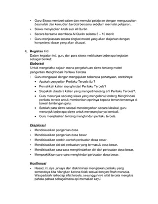 - Guru-Siswa memberi salam dan memulai pelajaran dengan mengucapkan
basmalah dan kemudian berdoá bersama sebelum memulai pelajaran.
- Siswa menyiapkan kitab suci Al Qurán
- Secara bersama membaca Al Qurán selama 5 – 10 menit
- Guru menjelaskan secara singkat materi yang akan diajarkan dengan
kompetensi dasar yang akan dicapai.
b. Kegiatan Inti
Dalam kegiatan inti, guru dan para siswa melakukan beberapa kegiatan
sebagai berikut:
Elaborasi
Untuk mengetahui sejauh mana pengetahuan siswa tentang materi
pengertian Menghindari Perilaku Tercela
- Guru mengawali dengan mengajukan beberapa pertanyaan, contohnya:
• Apakah pengertian Perilaku Tercela itu ?
• Pernahkah kalian menghindari Perilaku Tercela?
• Siapakah diantara kalian yang mengerti tentang arti Perilaku Tercela?.
• Guru menunjuk seorang siswa yang mengetahui tentang Menghindari
perilaku tercela untuk memberikan opininya kepada teman-temannya di
bawah bimbingan guru.
• Setelah para siswa selesai mendengarkan secara klasikal, guru
menunjuk beberapa siswa untuk menerangkanya kembali.
• Guru menjelaskan tentang menghindari perilaku tercela.
Eksplorasi
- Mendiskusikan pengertian dosa.
- Mendiskusikan pengertian dosa besar
- Mendiskusikan contoh-contoh perbuatan dosa besar.
- Mendiskusikan ciri-ciri perbuatan yang termasuk dosa besar.
- Mendiskusikan cara-cara menghindarkan diri dari perbuatan dosa besar.
- Mempraktikkan cara-cara menghindari perbuatan dosa besar.
Konfirmasi
- Hasad, iri, riya ,aniaya dan diskriminasi merupakan perilaku yang
semestinya kita hilangkan karena tidak sesuai dengan fitrah manusia.
Waspadalah terhadap sifat tercela, sesungguhnya sifat tercela mengikis
pahala-pahala sebagaimana api memakan kayu.
 