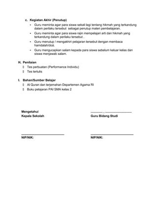 c. Kegiatan Akhir (Penutup)
- Guru meminta agar para siswa sekali lagi tentang hikmah yang terkandung
dalam perilaku tersebut sebagai penutup materi pembelajaran.
- Guru meminta agar para siswa rajin mempelajari arti dan hikmah yang
terkandung dalam perilaku tersebut .
- Guru menutup / mengakhiri pelajaran tersebut dengan membaca
hamdalah/doá.
- Guru mengucapkan salam kepada para siswa sebelum keluar kelas dan
siswa menjawab salam.
H. Penilaian
 Tes perbuatan (Performance Individu)
 Tes tertulis
I. Bahan/Sumber Belajar
 Al Quran dan terjemahan Departemen Agama RI
 Buku pelajaran PAI SMA kelas 2
Mengetahui
Kepala Sekolah
_________________________
NIP/NIK:
.............. , ...............................
Guru Bidang Studi
_________________________
NIP/NIK:
 
