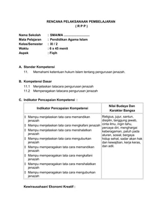 RENCANA PELAKSANAAN PEMBELAJARAN
( R P P )
Nama Sekolah : SMA/MA .............................
Mata Pelajaran : Pendidikan Agama Islam
Kelas/Semester : XI / 2
Waktu : 6 x 45 menit
Aspek : Fiqih
A. Standar Kompetensi
11. Memahami ketentuan hukum Islam tentang pengurusan jenazah.
B. Kompetensi Dasar
11.1 Menjelaskan tatacara pengurusan jenazah
11.2 Memperagakan tatacara pengurusan jenazah
C. Indikator Pencapaian Kompetensi :
Indikator Pencapaian Kompetensi
Nilai Budaya Dan
Karakter Bangsa
 Mampu menjelaskan tata cara memandikan
jenazah
 Mampu menjelaskan tata cara mengkafani jenazah
 Mampu menjelaskan tata cara menshalatkan
jenazah
 Mampu menjelaskan tata cara menguburkan
jenazah
 Mampu memperagakan tata cara memandikan
jenazah
 Mampu memperagakan tata cara mengkafani
jenazah
 Mampu memperagakan tata cara menshalatkan
jenazah
 Mampu memperagakan tata cara menguburkan
jenazah
Religius, jujur, santun,
disiplin, tanggung jawab,
cinta ilmu, ingin tahu,
percaya diri, menghargai
keberagaman, patuh pada
aturan, sosial, bergaya
hidup sehat, sadar akan hak
dan kewajiban, kerja keras,
dan adil.
Kewirausahaan/ Ekonomi Kreatif :
 
