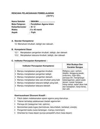 RENCANA PELAKSANAAN PEMBELAJARAN
( R P P )
Nama Sekolah : SMA/MA .............................
Mata Pelajaran : Pendidikan Agama Islam
Kelas/Semester : XI / 2
Waktu : 6 x 45 menit
Aspek : Fiqih
A. Standar Kompetensi
12. Memahami khutbah, tabligh dan dakwah.
B. Kompetensi Dasar
12.1 Menjelaskan pengertian khutbah, tabligh, dan dakwah
12.2 Menjelaskan tatacara khutbah, tabligh, dan dakwah
C. Indikator Pencapaian Kompetensi :
Indikator Pencapaian Kompetensi
Nilai Budaya Dan
Karakter Bangsa
 Mampu menjelaskan pengertian khutbah.
 Mampu menjelaskan pengertian tabligh
 Mampu menjelaskan pengertian dakwah.
 Mampu menjelaskan tata cara khutbah yang baik
 Mampu menjelaskan tatacara tabligh yang baik
 Mampu menjelaskan tatacara dakwah
Religius, jujur, santun,
disiplin, tanggung jawab,
cinta ilmu, ingin tahu,
percaya diri, menghargai
keberagaman, patuh pada
aturan, sosial, bergaya
hidup sehat, sadar akan hak
dan kewajiban, kerja keras,
dan adil.
Kewirausahaan/ Ekonomi Kreatif :
 Patuh dalam melaksanakan ajaran agama yang dianutnya.
 Toleran terhadap pelaksanaan ibadah agama lain
 Percaya diri (keteguhan hati, optimis).
 Berorientasi pada tugas (bermotivasi, tekun/tabah, bertekad, enerjik).
 Pengambil resiko (suka tantangan, mampu memimpin)
 Orientasi ke masa depan (punya perspektif untuk masa depan)
 