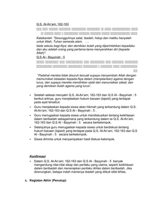 Q.S. Al-An’am; 162-163
         
         
Katakanlah: "Sesungguhnya salat, ibadah, hidup dan matiku hanyalah
untuk Allah, Tuhan semesta alam, ….
tiada sekutu bagi-Nya; dan demikian itulah yang diperintahkan kepadaku
dan aku adalah orang yang pertama-tama menyerahkan diri (kepada
Allah)".
Q.S Al - Bayyinah : 5
        
       

“Padahal mereka tidak disuruh kecuali supaya menyembah Allah dengan
memurnikan ketaatan kepada-Nya dalam (menjalankan) agama dengan
lurus, dan supaya mereka mendirikan salat dan menunaikan zakat; dan
yang demikian itulah agama yang lurus”.
- Setelah selesai menyalin Q.S. Al-An’am; 162-163 dan Q.S Al - Bayyinah : 5
berikut artinya, guru menjelaskan hukum bacaan (tajwid) yang terdapat
pada ayat tersebut.
- Guru menjelaskan kepada siswa akan hikmah yang terkandung dalam Q.S.
Al-An’am; 162-163 dan Q.S Al - Bayyinah : 5 .
- Guru menugaskan kepada siswa untuk mendiskusikan tentang keikhlasan
dalam beribadah sebagaimana yang terkandung dalam isi Q.S. Al-An’am;
162-163 dan Q.S Al - Bayyinah : 5 secara berkelompok.
- Selanjutnya guru menugaskan kepada siswa untuk berdiskusi tentang
hukum bacaan (tajwid) yang terdapat pada Q.S. Al-An’am; 162-163 dan Q.S
Al - Bayyinah : 5 secara berkelompok.
- Siswa diminta untuk menyampaikan hasil diskusi kelompok.
Konfirmasi
- Dalam Q.S. Al-An’am; 162-163 dan Q.S Al - Bayyinah : 5 banyak
mengandung nilai-nilai sikap dan perilaku yang utama, seperti keikhlasan
dalam beribadah dan menerapkan perilaku ikhlas dalam beribadah. Jika
direnungkan, betapa indah manisnya ibadah yang diikuti sifat ikhlas.
c. Kegiatan Akhir (Penutup)
 