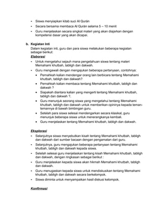 - Siswa menyiapkan kitab suci Al Qurán
- Secara bersama membaca Al Qurán selama 5 – 10 menit
- Guru menjelaskan secara singkat materi yang akan diajarkan dengan
kompetensi dasar yang akan dicapai.
b. Kegiatan Inti
Dalam kegiatan inti, guru dan para siswa melakukan beberapa kegiatan
sebagai berikut:
Elaborasi
- Untuk mengetahui sejauh mana pengetahuan siswa tentang materi
Memahami khutbah, tabligh dan dakwah.
- Guru mengawali dengan mengajukan beberapa pertanyaan, contohnya:
• Pernahkah kalian mendengar orang lain berbicara tentang Memahami
khutbah, tabligh dan dakwah?
• Pernahkah kalian membaca tentang Memahami khutbah, tabligh dan
dakwah ?
• Siapakah diantara kalian yang mengerti tentang Memahami khutbah,
tabligh dan dakwah ?.
• Guru menunjuk seorang siswa yang mengetahui tentang Memahami
khutbah, tabligh dan dakwah untuk memberikan opininya kepada teman-
temannya di bawah bimbingan guru.
• Setelah para siswa selesai mendengarkan secara klasikal, guru
menunjuk beberapa siswa untuk menerangkanya kembali.
• Guru menjelaskan tentang Memahami khutbah, tabligh dan dakwah.
Eksplorasi
- Selanjutnya siswa menyebutkan kisah tentang Memahami khutbah, tabligh
dan dakwah dari sumber bacaan dengan pengamatan dari guru.
- Selanjutnya, guru mengajukan beberapa pertanyaan tentang Memahami
khutbah, tabligh dan dakwah kepada siswa.
- Setelah selesai guru menjelaskan tentang kisah Memahami khutbah, tabligh
dan dakwah, dengan ringkasan sebagai berikut :
- Guru menjelaskan kepada siswa akan hikmah Memahami khutbah, tabligh
dan dakwah.
- Guru menugaskan kepada siswa untuk mendiskusikan tentang Memahami
khutbah, tabligh dan dakwah secara berkelompok.
- Siswa diminta untuk menyampaikan hasil diskusi kelompok.
Konfirmasi
 
