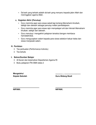 - Da’wah yang terbaik adalah da’wah yang menyeru kepada jalan Allah dan
meninggikan agama Allah.
c. Kegiatan Akhir (Penutup)
- Guru meminta agar para siswa sekali lagi tentang Memahami khutbah,
tabligh dan dakwah sebagai penutup materi pembelajaran.
- Guru meminta agar para siswa rajin mempelajari arti dan hikmah Memahami
khutbah, tabligh dan dakwah.
- Guru menutup / mengakhiri pelajaran tersebut dengan membaca
hamdalah/doá.
- Guru mengucapkan salam kepada para siswa sebelum keluar kelas dan
siswa menjawab salam.
H. Penilaian
 Tes perbuatan (Performance Individu)
 Tes tertulis
I. Bahan/Sumber Belajar
 Al Quran dan terjemahan Departemen Agama RI
 Buku pelajaran PAI SMA kelas 2
Mengetahui
Kepala Sekolah
_________________________
NIP/NIK:
.............. , ...............................
Guru Bidang Studi
_________________________
NIP/NIK:
 