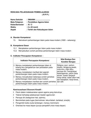 RENCANA PELAKSANAAN PEMBELAJARAN
( R P P )
Nama Sekolah : SMA/MA .............................
Mata Pelajaran : Pendidikan Agama Islam
Kelas/Semester : XI / 2
Waktu : 4 x 45 menit
Aspek : Tarikh dan Kebudayaan Islam
A. Standar Kompetensi
13. Memahami perkembangan Islam pada masa modern (1800 – sekarang).
B. Kompetensi Dasar
13.1 Menjelaskan perkembangan Islam pada masa modern
13.2 Menyebutkan contoh peristiwa perkembangan Islam masa modern
C. Indikator Pencapaian Kompetensi :
Indikator Pencapaian Kompetensi
Nilai Budaya Dan
Karakter Bangsa
 Mampu menjelaskan perkembangan Islam di
bidang ilmu pengetahuan dan peradaban pada
masa modern.
 Mampu menjelaskan manfaat dari sejarah
perkembangan Islam pada masa modern.
 Mampu menyebutkan beberapa contoh peristiwa
perkembangan Islam pada masa modern.
 Mampu menjelaskan manfaat dari contoh peristiwa
perkembangan Islam pada masa modern.
Religius, jujur, santun,
disiplin, tanggung jawab,
cinta ilmu, ingin tahu,
percaya diri, menghargai
keberagaman, patuh pada
aturan, sosial, bergaya
hidup sehat, sadar akan hak
dan kewajiban, kerja keras,
dan adil.
Kewirausahaan/ Ekonomi Kreatif :
 Patuh dalam melaksanakan ajaran agama yang dianutnya.
 Toleran terhadap pelaksanaan ibadah agama lain
 Percaya diri (keteguhan hati, optimis).
 Berorientasi pada tugas (bermotivasi, tekun/tabah, bertekad, enerjik).
 Pengambil resiko (suka tantangan, mampu memimpin)
 Orientasi ke masa depan (punya perspektif untuk masa depan)
 