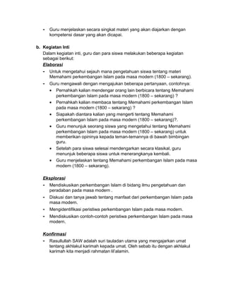 - Guru menjelaskan secara singkat materi yang akan diajarkan dengan
kompetensi dasar yang akan dicapai.
b. Kegiatan Inti
Dalam kegiatan inti, guru dan para siswa melakukan beberapa kegiatan
sebagai berikut:
Elaborasi
- Untuk mengetahui sejauh mana pengetahuan siswa tentang materi
Memahami perkembangan Islam pada masa modern (1800 – sekarang).
- Guru mengawali dengan mengajukan beberapa pertanyaan, contohnya:
• Pernahkah kalian mendengar orang lain berbicara tentang Memahami
perkembangan Islam pada masa modern (1800 – sekarang) ?
• Pernahkah kalian membaca tentang Memahami perkembangan Islam
pada masa modern (1800 – sekarang) ?
• Siapakah diantara kalian yang mengerti tentang Memahami
perkembangan Islam pada masa modern (1800 – sekarang)?.
• Guru menunjuk seorang siswa yang mengetahui tentang Memahami
perkembangan Islam pada masa modern (1800 – sekarang) untuk
memberikan opininya kepada teman-temannya di bawah bimbingan
guru.
• Setelah para siswa selesai mendengarkan secara klasikal, guru
menunjuk beberapa siswa untuk menerangkanya kembali.
• Guru menjelaskan tentang Memahami perkembangan Islam pada masa
modern (1800 – sekarang).
Eksplorasi
- Mendiskusikan perkembangan Islam di bidang ilmu pengetahuan dan
peradaban pada masa modern .
- Diskusi dan tanya jawab tentang manfaat dari perkembangan Islam pada
masa modern.
- Mengidentifikasi peristiwa perkembangan Islam pada masa modern.
- Mendiskusikan contoh-contoh peristiwa perkembangan Islam pada masa
modern.
Konfirmasi
- Rasullullah SAW adalah suri tauladan utama yang mengajarkan umat
tentang akhlakul karimah kepada umat. Oleh sebab itu dengan akhlakul
karimah kita menjadi rahmatan lil’alamin.
 