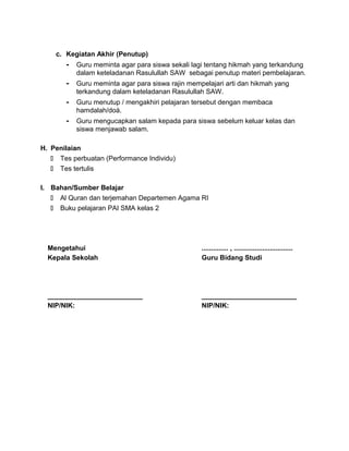c. Kegiatan Akhir (Penutup)
- Guru meminta agar para siswa sekali lagi tentang hikmah yang terkandung
dalam keteladanan Rasulullah SAW sebagai penutup materi pembelajaran.
- Guru meminta agar para siswa rajin mempelajari arti dan hikmah yang
terkandung dalam keteladanan Rasulullah SAW.
- Guru menutup / mengakhiri pelajaran tersebut dengan membaca
hamdalah/doá.
- Guru mengucapkan salam kepada para siswa sebelum keluar kelas dan
siswa menjawab salam.
H. Penilaian
 Tes perbuatan (Performance Individu)
 Tes tertulis
I. Bahan/Sumber Belajar
 Al Quran dan terjemahan Departemen Agama RI
 Buku pelajaran PAI SMA kelas 2
Mengetahui
Kepala Sekolah
_________________________
NIP/NIK:
.............. , ...............................
Guru Bidang Studi
_________________________
NIP/NIK:
 