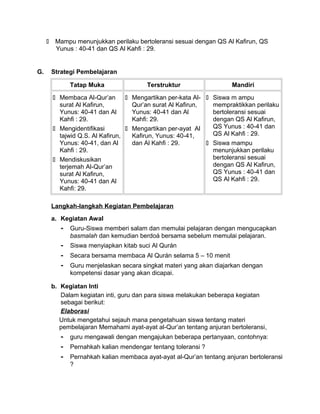  Mampu menunjukkan perilaku bertoleransi sesuai dengan QS Al Kafirun, QS
Yunus : 40-41 dan QS Al Kahfi : 29.
G. Strategi Pembelajaran
Tatap Muka Terstruktur Mandiri
 Membaca Al-Qur’an
surat Al Kafirun,
Yunus: 40-41 dan Al
Kahfi : 29.
 Mengidentifikasi
tajwid Q.S. Al Kafirun,
Yunus: 40-41, dan Al
Kahfi : 29.
 Mendiskusikan
terjemah Al-Qur’an
surat Al Kafirun,
Yunus: 40-41 dan Al
Kahfi: 29.
 Mengartikan per-kata Al-
Qur’an surat Al Kafirun,
Yunus: 40-41 dan Al
Kahfi: 29.
 Mengartikan per-ayat Al
Kafirun, Yunus: 40-41,
dan Al Kahfi : 29.
 Siswa m ampu
mempraktikkan perilaku
bertoleransi sesuai
dengan QS Al Kafirun,
QS Yunus : 40-41 dan
QS Al Kahfi : 29.
 Siswa mampu
menunjukkan perilaku
bertoleransi sesuai
dengan QS Al Kafirun,
QS Yunus : 40-41 dan
QS Al Kahfi : 29.
Langkah-langkah Kegiatan Pembelajaran
a. Kegiatan Awal
- Guru-Siswa memberi salam dan memulai pelajaran dengan mengucapkan
basmalah dan kemudian berdoá bersama sebelum memulai pelajaran.
- Siswa menyiapkan kitab suci Al Qurán
- Secara bersama membaca Al Qurán selama 5 – 10 menit
- Guru menjelaskan secara singkat materi yang akan diajarkan dengan
kompetensi dasar yang akan dicapai.
b. Kegiatan Inti
Dalam kegiatan inti, guru dan para siswa melakukan beberapa kegiatan
sebagai berikut:
Elaborasi
Untuk mengetahui sejauh mana pengetahuan siswa tentang materi
pembelajaran Memahami ayat-ayat al-Qur’an tentang anjuran bertoleransi,
- guru mengawali dengan mengajukan beberapa pertanyaan, contohnya:
- Pernahkah kalian mendengar tentang toleransi ?
- Pernahkah kalian membaca ayat-ayat al-Qur’an tentang anjuran bertoleransi
?
 