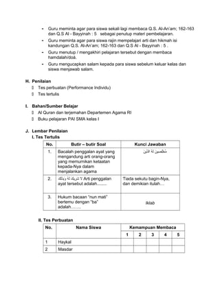 - Guru meminta agar para siswa sekali lagi membaca Q.S. Al-An’am; 162-163
dan Q.S Al - Bayyinah : 5 sebagai penutup materi pembelajaran.
- Guru meminta agar para siswa rajin mempelajari arti dan hikmah isi
kandungan Q.S. Al-An’am; 162-163 dan Q.S Al - Bayyinah : 5 .
- Guru menutup / mengakhiri pelajaran tersebut dengan membaca
hamdalah/doá.
- Guru mengucapkan salam kepada para siswa sebelum keluar kelas dan
siswa menjawab salam.
H. Penilaian
 Tes perbuatan (Performance Individu)
 Tes tertulis
I. Bahan/Sumber Belajar
 Al Quran dan terjemahan Departemen Agama RI
 Buku pelajaran PAI SMA kelas I
J. Lembar Penilaian
I. Tes Tertulis
No. Butir – butir Soal Kunci Jawaban
1. Bacalah penggalan ayat yang
mengandung arti orang-orang
yang memurnikan ketaatan
kepada-Nya dalam
menjalankan agama
‫ن‬َ‫ا‬ ‫صي‬ِ ‫ل‬ِ‫خ‬ْ ‫م‬ُ‫ه‬ُ ‫ل‬َ‫ا‬‫ن‬َ‫ا‬ ‫َني‬‫د‬ِّ ‫بال‬
2. ‫ال‬‫ك‬َ‫ا‬ ‫َني‬‫ر‬ِ ‫ش‬َ‫ا‬‫ه‬ُ ‫ل‬َ‫ا‬‫ك‬َ‫ا‬ ‫ل‬ِ‫ذ‬َ‫ا‬‫ب‬ِ‫و‬َ‫ا‬ Arti penggalan
ayat tersebut adalah........
Tiada sekutu bagin-Nya,
dan demikian itulah…
3. Hukum bacaan “nun mati”
bertemu dengan “ba”
adalah…….
Iklab
II. Tes Perbuatan
No. Nama Siswa Kemampuan Membaca
1 2 3 4 5
1 Haykal
2 Masdar
 
