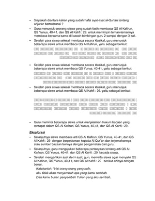 - Siapakah diantara kalian yang sudah hafal ayat-ayat al-Qur’an tentang
anjuran bertoleransi ?
- Guru menunjuk seorang siswa yang sudah fasih membaca QS Al Kafirun,
QS Yunus, 40-41, dan QS Al Kahfi : 29, untuk memimpin teman-temannya
membaca bersama-sama di bawah bimbingan guru 2 sampai dengan 3 kali.
- Setelah para siswa selesai membaca secara klasikal, guru menunjuk
beberapa siswa untuk membaca QS Al Kafirun, yaitu sebagai berikut:
          
           
        
- Setelah para siswa selesai membaca secara klasikal, guru menunjuk
beberapa siswa untuk membaca QS Yunus, 40-41, yaitu sebagai berikut:
           
         
        
- Setelah para siswa selesai membaca secara klasikal, guru menunjuk
beberapa siswa untuk membaca QS Al Kahfi : 29, yaitu sebagai berikut:
           
        
       
   
- Guru meminta beberapa siswa untuk menjelaskan hukum bacaan yang
terdapat dalam QS Al Kafirun, QS Yunus, 40-41, dan QS Al Kahfi : 29.
Eksplorasi
- Selanjutnya siswa membaca arti QS Al Kafirun, QS Yunus, 40-41, dan QS
Al Kahfi : 29 dengan berpedoman kepada Al Qur’an dan terjemahannya
atau sumber bacaan lainnya dengan pengamatan dari guru.
- Selanjutnya, guru mengajukan beberapa pertanyaan tentang arti QS Al
Kafirun, QS Yunus, 40-41, dan QS Al Kahfi : 29 kepada siswa.
- Setelah mengartikan ayat demi ayat, guru meminta siswa agar menyalin QS
Al Kafirun, QS Yunus, 40-41, dan QS Al Kahfi : 29 berikut artinya dengan
benar.
Katakanlah: "Hai orang-orang yang kafir,
aku tidak akan menyembah apa yang kamu sembah.
Dan kamu bukan penyembah Tuhan yang aku sembah.
 