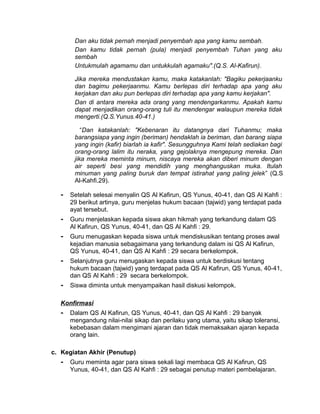 Dan aku tidak pernah menjadi penyembah apa yang kamu sembah.
Dan kamu tidak pernah (pula) menjadi penyembah Tuhan yang aku
sembah
Untukmulah agamamu dan untukkulah agamaku".(Q.S. Al-Kafirun).
Jika mereka mendustakan kamu, maka katakanlah: "Bagiku pekerjaanku
dan bagimu pekerjaanmu. Kamu berlepas diri terhadap apa yang aku
kerjakan dan aku pun berlepas diri terhadap apa yang kamu kerjakan".
Dan di antara mereka ada orang yang mendengarkanmu. Apakah kamu
dapat menjadikan orang-orang tuli itu mendengar walaupun mereka tidak
mengerti.(Q.S.Yunus.40-41.)
“Dan katakanlah: "Kebenaran itu datangnya dari Tuhanmu; maka
barangsiapa yang ingin (beriman) hendaklah ia beriman, dan barang siapa
yang ingin (kafir) biarlah ia kafir". Sesungguhnya Kami telah sediakan bagi
orang-orang lalim itu neraka, yang gejolaknya mengepung mereka. Dan
jika mereka meminta minum, niscaya mereka akan diberi minum dengan
air seperti besi yang mendidih yang menghanguskan muka. Itulah
minuman yang paling buruk dan tempat istirahat yang paling jelek” (Q.S
Al-Kahfi.29).
- Setelah selesai menyalin QS Al Kafirun, QS Yunus, 40-41, dan QS Al Kahfi :
29 berikut artinya, guru menjelas hukum bacaan (tajwid) yang terdapat pada
ayat tersebut.
- Guru menjelaskan kepada siswa akan hikmah yang terkandung dalam QS
Al Kafirun, QS Yunus, 40-41, dan QS Al Kahfi : 29.
- Guru menugaskan kepada siswa untuk mendiskusikan tentang proses awal
kejadian manusia sebagaimana yang terkandung dalam isi QS Al Kafirun,
QS Yunus, 40-41, dan QS Al Kahfi : 29 secara berkelompok.
- Selanjutnya guru menugaskan kepada siswa untuk berdiskusi tentang
hukum bacaan (tajwid) yang terdapat pada QS Al Kafirun, QS Yunus, 40-41,
dan QS Al Kahfi : 29 secara berkelompok.
- Siswa diminta untuk menyampaikan hasil diskusi kelompok.
Konfirmasi
- Dalam QS Al Kafirun, QS Yunus, 40-41, dan QS Al Kahfi : 29 banyak
mengandung nilai-nilai sikap dan perilaku yang utama, yaitu sikap toleransi,
kebebasan dalam mengimani ajaran dan tidak memaksakan ajaran kepada
orang lain.
c. Kegiatan Akhir (Penutup)
- Guru meminta agar para siswa sekali lagi membaca QS Al Kafirun, QS
Yunus, 40-41, dan QS Al Kahfi : 29 sebagai penutup materi pembelajaran.
 