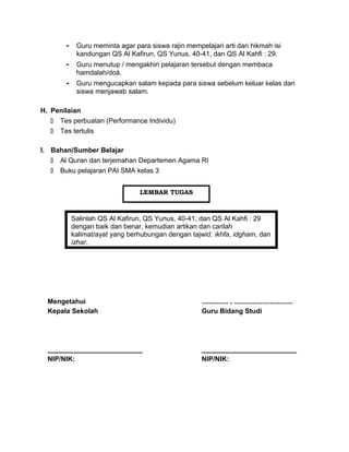 - Guru meminta agar para siswa rajin mempelajari arti dan hikmah isi
kandungan QS Al Kafirun, QS Yunus, 40-41, dan QS Al Kahfi : 29.
- Guru menutup / mengakhiri pelajaran tersebut dengan membaca
hamdalah/doá.
- Guru mengucapkan salam kepada para siswa sebelum keluar kelas dan
siswa menjawab salam.
H. Penilaian
 Tes perbuatan (Performance Individu)
 Tes tertulis
I. Bahan/Sumber Belajar
 Al Quran dan terjemahan Departemen Agama RI
 Buku pelajaran PAI SMA kelas 3
Salinlah QS Al Kafirun, QS Yunus, 40-41, dan QS Al Kahfi : 29
dengan baik dan benar, kemudian artikan dan carilah
kalimat/ayat yang berhubungan dengan tajwid: ikhfa, idgham, dan
izhar.
Mengetahui
Kepala Sekolah
_________________________
NIP/NIK:
.............. , ...............................
Guru Bidang Studi
_________________________
NIP/NIK:
LEMBAR TUGAS
 