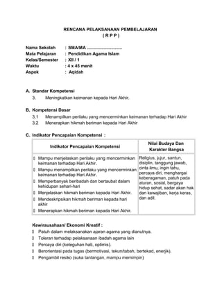 RENCANA PELAKSANAAN PEMBELAJARAN
( R P P )
Nama Sekolah : SMA/MA .............................
Mata Pelajaran : Pendidikan Agama Islam
Kelas/Semester : XII / 1
Waktu : 4 x 45 menit
Aspek : Aqidah
A. Standar Kompetensi
3. Meningkatkan keimanan kepada Hari Akhir.
B. Kompetensi Dasar
3.1 Menampilkan perilaku yang mencerminkan keimanan terhadap Hari Akhir
3.2 Menerapkan hikmah beriman kepada Hari Akhir
C. Indikator Pencapaian Kompetensi :
Indikator Pencapaian Kompetensi
Nilai Budaya Dan
Karakter Bangsa
 Mampu menjelaskan perilaku yang mencerminkan
keimanan terhadap Hari Akhir.
 Mampu menampilkan perilaku yang mencerminkan
keimanan terhadap Hari Akhir.
 Memperbanyak beribadah dan bertaubat dalam
kehidupan sehari-hari
 Menjelaskan hikmah beriman kepada Hari Akhir.
 Mendeskripsikan hikmah beriman kepada hari
akhir
 Menerapkan hikmah beriman kepada Hari Akhir.
Religius, jujur, santun,
disiplin, tanggung jawab,
cinta ilmu, ingin tahu,
percaya diri, menghargai
keberagaman, patuh pada
aturan, sosial, bergaya
hidup sehat, sadar akan hak
dan kewajiban, kerja keras,
dan adil.
Kewirausahaan/ Ekonomi Kreatif :
 Patuh dalam melaksanakan ajaran agama yang dianutnya.
 Toleran terhadap pelaksanaan ibadah agama lain
 Percaya diri (keteguhan hati, optimis).
 Berorientasi pada tugas (bermotivasi, tekun/tabah, bertekad, enerjik).
 Pengambil resiko (suka tantangan, mampu memimpin)
 