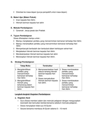  Orientasi ke masa depan (punya perspektif untuk masa depan)
D. Materi Ajar (Materi Pokok)
 Iman kepada Hari Akhir.
 Hikmah beriman kepada hari akhir
E. Metode Pembelajaran:
 Ceramah , tanya jawab dan Praktek
F. Tujuan Pembelajaran
Siswa diharapkan mampu untuk :
 Mampu menjelaskan perilaku yang mencerminkan keimanan terhadap Hari Akhir.
 Mampu menampilkan perilaku yang mencerminkan keimanan terhadap Hari
Akhir.
 Memperbanyak beribadah dan bertaubat dalam kehidupan sehari-hari
 Menjelaskan hikmah beriman kepada Hari Akhir.
 Mendeskripsikan hikmah beriman kepada hari akhir
 Menerapkan hikmah beriman kepada Hari Akhir.
G. Strategi Pembelajaran
Tatap Muka Terstruktur Mandiri
 Mengidentifikasi
perilaku yang
mencerminkan
keimanan terhadap
Hari Akhir.
 Mengidentifikasi
hikmah yang
terkandung dalam
beriman kepada Hari
Akhir.
 Mempresentasikan hasil
diskusi tentang hikmah
beriman kepada Hari
Akhir.
 Siswa menyebutkan
hikmah beriman kepada
hari akhir.
 Siswa membiasakan
perilaku yang
mencerminkan
keimanan terhadap
Hari Akhir.
 Siswa membiasakan
perilaku yang
mencerminkan
keimanan terhadap
Hari Akhir.
Langkah-langkah Kegiatan Pembelajaran
a. Kegiatan Awal
- Guru-Siswa memberi salam dan memulai pelajaran dengan mengucapkan
basmalah dan kemudian berdoá bersama sebelum memulai pelajaran.
- Siswa menyiapkan kitab suci Al Qurán
- Secara bersama membaca Al Qurán selama 5 – 10 menit
 