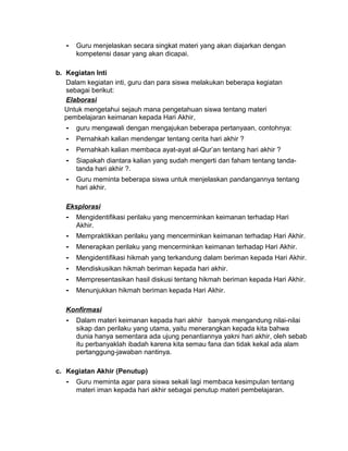 - Guru menjelaskan secara singkat materi yang akan diajarkan dengan
kompetensi dasar yang akan dicapai.
b. Kegiatan Inti
Dalam kegiatan inti, guru dan para siswa melakukan beberapa kegiatan
sebagai berikut:
Elaborasi
Untuk mengetahui sejauh mana pengetahuan siswa tentang materi
pembelajaran keimanan kepada Hari Akhir,
- guru mengawali dengan mengajukan beberapa pertanyaan, contohnya:
- Pernahkah kalian mendengar tentang cerita hari akhir ?
- Pernahkah kalian membaca ayat-ayat al-Qur’an tentang hari akhir ?
- Siapakah diantara kalian yang sudah mengerti dan faham tentang tanda-
tanda hari akhir ?.
- Guru meminta beberapa siswa untuk menjelaskan pandangannya tentang
hari akhir.
Eksplorasi
- Mengidentifikasi perilaku yang mencerminkan keimanan terhadap Hari
Akhir.
- Mempraktikkan perilaku yang mencerminkan keimanan terhadap Hari Akhir.
- Menerapkan perilaku yang mencerminkan keimanan terhadap Hari Akhir.
- Mengidentifikasi hikmah yang terkandung dalam beriman kepada Hari Akhir.
- Mendiskusikan hikmah beriman kepada hari akhir.
- Mempresentasikan hasil diskusi tentang hikmah beriman kepada Hari Akhir.
- Menunjukkan hikmah beriman kepada Hari Akhir.
Konfirmasi
- Dalam materi keimanan kepada hari akhir banyak mengandung nilai-nilai
sikap dan perilaku yang utama, yaitu menerangkan kepada kita bahwa
dunia hanya sementara ada ujung penantiannya yakni hari akhir, oleh sebab
itu perbanyaklah ibadah karena kita semau fana dan tidak kekal ada alam
pertanggung-jawaban nantinya.
c. Kegiatan Akhir (Penutup)
- Guru meminta agar para siswa sekali lagi membaca kesimpulan tentang
materi iman kepada hari akhir sebagai penutup materi pembelajaran.
 