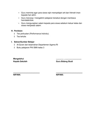 - Guru meminta agar para siswa rajin mempelajari arti dan hikmah iman
kepada hari akhir.
- Guru menutup / mengakhiri pelajaran tersebut dengan membaca
hamdalah/doá.
- Guru mengucapkan salam kepada para siswa sebelum keluar kelas dan
siswa menjawab salam.
H. Penilaian
 Tes perbuatan (Performance Individu)
 Tes tertulis
I. Bahan/Sumber Belajar
 Al Quran dan terjemahan Departemen Agama RI
 Buku pelajaran PAI SMA kelas 3
Mengetahui
Kepala Sekolah
_________________________
NIP/NIK:
.............. , ...............................
Guru Bidang Studi
_________________________
NIP/NIK:
 
