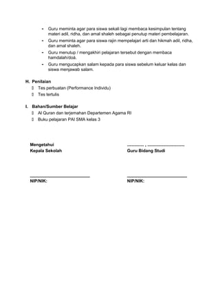 - Guru meminta agar para siswa sekali lagi membaca kesimpulan tentang
materi adil, ridha, dan amal shaleh sebagai penutup materi pembelajaran.
- Guru meminta agar para siswa rajin mempelajari arti dan hikmah adil, ridha,
dan amal shaleh.
- Guru menutup / mengakhiri pelajaran tersebut dengan membaca
hamdalah/doá.
- Guru mengucapkan salam kepada para siswa sebelum keluar kelas dan
siswa menjawab salam.
H. Penilaian
 Tes perbuatan (Performance Individu)
 Tes tertulis
I. Bahan/Sumber Belajar
 Al Quran dan terjemahan Departemen Agama RI
 Buku pelajaran PAI SMA kelas 3
Mengetahui
Kepala Sekolah
_________________________
NIP/NIK:
.............. , ...............................
Guru Bidang Studi
_________________________
NIP/NIK:
 
