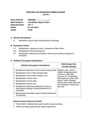RENCANA PELAKSANAAN PEMBELAJARAN
( R P P )
Nama Sekolah : SMA/MA .............................
Mata Pelajaran : Pendidikan Agama Islam
Kelas/Semester : XII / 1
Waktu : 6 x 45 menit
Aspek : Fiqih
A. Standar Kompetensi
5. Memahami hukum Islam tentang Hukum Keluarga.
B. Kompetensi Dasar
5.1 Menjelaskan ketentuan hukum perkawinan dalam Islam
5.2 Menjelaskan hikmah perkawinan
5.3 Menjelaskan ketentuan perkawinan menurut perundang-undangan di
Indonesia
C. Indikator Pencapaian Kompetensi :
Indikator Pencapaian Kompetensi
Nilai Budaya Dan
Karakter Bangsa
 Menjelaskan ketentuan hukum Islam tentang nikah
 Menjelaskan hukum Islam tentang talak
 Menjelaskan hukum Islam tentang ruju’.
 Menjelaskan hikmah nikah
 Menjelaskan hikmah talak.
 Menjelaskan hikmah ruju’.
 Menjelaskan ketentuan perkawinan menurut
perundang-undangan tentang perkawinan di
Indonesia.
 Menguraikan kompilasi hukum tentang perkawinan
di Indonesia.
Religius, jujur, santun,
disiplin, tanggung jawab,
cinta ilmu, ingin tahu,
percaya diri, menghargai
keberagaman, patuh pada
aturan, sosial, bergaya
hidup sehat, sadar akan hak
dan kewajiban, kerja keras,
dan adil.
Kewirausahaan/ Ekonomi Kreatif :
 Patuh dalam melaksanakan ajaran agama yang dianutnya.
 Toleran terhadap pelaksanaan ibadah agama lain
 