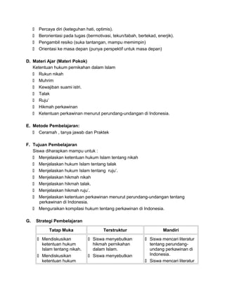  Percaya diri (keteguhan hati, optimis).
 Berorientasi pada tugas (bermotivasi, tekun/tabah, bertekad, enerjik).
 Pengambil resiko (suka tantangan, mampu memimpin)
 Orientasi ke masa depan (punya perspektif untuk masa depan)
D. Materi Ajar (Materi Pokok)
Ketentuan hukum pernikahan dalam Islam
 Rukun nikah
 Muhrim
 Kewajiban suami istri.
 Talak
 Ruju’
 Hikmah perkawinan
 Ketentuan perkawinan menurut perundang-undangan di Indonesia.
E. Metode Pembelajaran:
 Ceramah , tanya jawab dan Praktek
F. Tujuan Pembelajaran
Siswa diharapkan mampu untuk :
 Menjelaskan ketentuan hukum Islam tentang nikah
 Menjelaskan hukum Islam tentang talak
 Menjelaskan hukum Islam tentang ruju’.
 Menjelaskan hikmah nikah
 Menjelaskan hikmah talak.
 Menjelaskan hikmah ruju’.
 Menjelaskan ketentuan perkawinan menurut perundang-undangan tentang
perkawinan di Indonesia.
 Menguraikan kompilasi hukum tentang perkawinan di Indonesia.
G. Strategi Pembelajaran
Tatap Muka Terstruktur Mandiri
 Mendiskusikan
ketentuan hukum
Islam tentang nikah.
 Mendiskusikan
ketentuan hukum
 Siswa menyebutkan
hikmah pernikahan
dalam Islam.
 Siswa menyebutkan
 Siswa mencari literatur
tentang perundang-
undang perkawinan di
Indonesia.
 Siswa mencari literatur
 