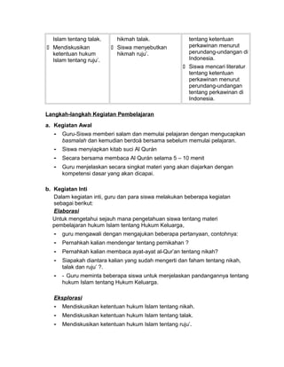 Islam tentang talak.
 Mendiskusikan
ketentuan hukum
Islam tentang ruju’.
hikmah talak.
 Siswa menyebutkan
hikmah ruju’.
tentang ketentuan
perkawinan menurut
perundang-undangan di
Indonesia.
 Siswa mencari literatur
tentang ketentuan
perkawinan menurut
perundang-undangan
tentang perkawinan di
Indonesia.
Langkah-langkah Kegiatan Pembelajaran
a. Kegiatan Awal
- Guru-Siswa memberi salam dan memulai pelajaran dengan mengucapkan
basmalah dan kemudian berdoá bersama sebelum memulai pelajaran.
- Siswa menyiapkan kitab suci Al Qurán
- Secara bersama membaca Al Qurán selama 5 – 10 menit
- Guru menjelaskan secara singkat materi yang akan diajarkan dengan
kompetensi dasar yang akan dicapai.
b. Kegiatan Inti
Dalam kegiatan inti, guru dan para siswa melakukan beberapa kegiatan
sebagai berikut:
Elaborasi
Untuk mengetahui sejauh mana pengetahuan siswa tentang materi
pembelajaran hukum Islam tentang Hukum Keluarga,
- guru mengawali dengan mengajukan beberapa pertanyaan, contohnya:
- Pernahkah kalian mendengar tentang pernikahan ?
- Pernahkah kalian membaca ayat-ayat al-Qur’an tentang nikah?
- Siapakah diantara kalian yang sudah mengerti dan faham tentang nikah,
talak dan ruju’ ?.
- - Guru meminta beberapa siswa untuk menjelaskan pandangannya tentang
hukum Islam tentang Hukum Keluarga.
Eksplorasi
- Mendiskusikan ketentuan hukum Islam tentang nikah.
- Mendiskusikan ketentuan hukum Islam tentang talak.
- Mendiskusikan ketentuan hukum Islam tentang ruju’.
 