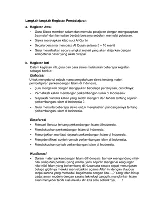 Langkah-langkah Kegiatan Pembelajaran
a. Kegiatan Awal
- Guru-Siswa memberi salam dan memulai pelajaran dengan mengucapkan
basmalah dan kemudian berdoá bersama sebelum memulai pelajaran.
- Siswa menyiapkan kitab suci Al Qurán
- Secara bersama membaca Al Qurán selama 5 – 10 menit
- Guru menjelaskan secara singkat materi yang akan diajarkan dengan
kompetensi dasar yang akan dicapai.
b. Kegiatan Inti
Dalam kegiatan inti, guru dan para siswa melakukan beberapa kegiatan
sebagai berikut:
Elaborasi
Untuk mengetahui sejauh mana pengetahuan siswa tentang materi
pembelajaran perkembangan Islam di Indonesia,
- guru mengawali dengan mengajukan beberapa pertanyaan, contohnya:
- Pernahkah kalian mendengar perkembangan Islam di Indonesia?
- Siapakah diantara kalian yang sudah mengerti dan faham tentang sejarah
perkembangan Islam di Indonesia ?.
- Guru meminta beberapa siswa untuk menjelaskan pandangannya tentang
perkembangan Islam di Indonesia.
Eksplorasi
- Mencari literatur tentang perkembangan Islam diIndonesia.
- Mendiskusikan perkembangan Islam di Indonesia.
- Menunjukkan manfaat sejarah perkembangan Islam di Indonesia.
- Mengidentifikasi contoh-contoh perkembangan Islam di Indonesia.
- Mendiskusikan contoh perkembangan Islam di Indonesia.
Konfirmasi
- Dalam materi perkembangan Islam diIndonesia banyak mengandung nilai-
nilai sikap dan perilaku yang utama, yaitu sejarah mengenai keagungan
nilai-nilai Islam yang berkembang di Nusantara secara cepat menunjukan
betapa gigihnya mereka menyebarkan agama Allah ini dengan ataupun
tanpa sarana yang memadai, bagaimana dengan kita….? Yang telah hidup
pada jaman modern dengan sarana teknologi canggih, mungkinkah Islam
akan menyebar lebih luas melalui diri kita atau sebaliknya,……!.
 