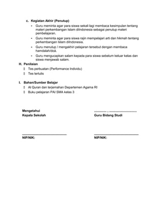 c. Kegiatan Akhir (Penutup)
- Guru meminta agar para siswa sekali lagi membaca kesimpulan tentang
materi perkembangan Islam diIndonesia sebagai penutup materi
pembelajaran.
- Guru meminta agar para siswa rajin mempelajari arti dan hikmah tentang
perkembangan Islam diIndonesia.
- Guru menutup / mengakhiri pelajaran tersebut dengan membaca
hamdalah/doá.
- Guru mengucapkan salam kepada para siswa sebelum keluar kelas dan
siswa menjawab salam.
H. Penilaian
 Tes perbuatan (Performance Individu)
 Tes tertulis
I. Bahan/Sumber Belajar
 Al Quran dan terjemahan Departemen Agama RI
 Buku pelajaran PAI SMA kelas 3
Mengetahui
Kepala Sekolah
_________________________
NIP/NIK:
.............. , ...............................
Guru Bidang Studi
_________________________
NIP/NIK:
 