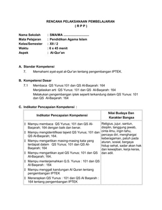 RENCANA PELAKSANAAN PEMBELAJARAN
( R P P )
Nama Sekolah : SMA/MA .............................
Mata Pelajaran : Pendidikan Agama Islam
Kelas/Semester : XII / 2
Waktu : 6 x 45 menit
Aspek : Al-Qur’an
A. Standar Kompetensi
7. Memahami ayat-ayat al-Qur’an tentang pengembangan IPTEK.
B. Kompetensi Dasar
7.1 Membaca QS Yunus:101 dan QS Al-Baqarah: 164
Menjelaskan arti QS Yunus: 101 dan QS Al-Baqarah: 164
Melakukan pengembangan iptek seperti terkandung dalam QS Yunus: 101
dan QS Al-Baqarah: 164
C. Indikator Pencapaian Kompetensi :
Indikator Pencapaian Kompetensi
Nilai Budaya Dan
Karakter Bangsa
 Mampu membaca QS Yunus; 101 dan QS Al-
Baqarah; 164 dengan baik dan benar.
 Mampu mengidentifikasi tajwid QS Yunus; 101 dan
QS Al-Baqarah; 164.
 Mampu mengartikan masing-masing kata yang
terdapat dalam QS Yunus; 101 dan QS Al-
Baqarah; 164
 Mampu mengartikan ayat QS Yunus; 101 dan QS
Al-Baqarah; 164.
 Mampu menterjemahkan Q.S. Yunus : 101 dan QS
Al Baqarah : 164
 Mampu menggali kandungan Al Quran tentang
pengembangan IPTEK
 Menerapkan QS Yunus : 101 dan QS Al Baqarah :
164 tentang pengembangan IPTEK
Religius, jujur, santun,
disiplin, tanggung jawab,
cinta ilmu, ingin tahu,
percaya diri, menghargai
keberagaman, patuh pada
aturan, sosial, bergaya
hidup sehat, sadar akan hak
dan kewajiban, kerja keras,
dan adil.
 