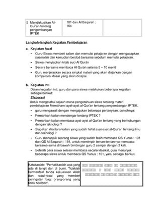 Mendiskusikan Al-
Qur’an tentang
pengembangan
IPTEK
101 dan Al Baqarah :
164
Langkah-langkah Kegiatan Pembelajaran
a. Kegiatan Awal
- Guru-Siswa memberi salam dan memulai pelajaran dengan mengucapkan
basmalah dan kemudian berdoá bersama sebelum memulai pelajaran.
- Siswa menyiapkan kitab suci Al Qurán
- Secara bersama membaca Al Qurán selama 5 – 10 menit
- Guru menjelaskan secara singkat materi yang akan diajarkan dengan
kompetensi dasar yang akan dicapai.
b. Kegiatan Inti
Dalam kegiatan inti, guru dan para siswa melakukan beberapa kegiatan
sebagai berikut:
Elaborasi
Untuk mengetahui sejauh mana pengetahuan siswa tentang materi
pembelajaran Memahami ayat-ayat al-Qur’an tentang pengembangan IPTEK,
- guru mengawali dengan mengajukan beberapa pertanyaan, contohnya:
- Pernahkah kalian mendengar tentang IPTEK ?
- Pernahkah kalian membaca ayat-ayat al-Qur’an tentang yang berhubungan
dengan teknologi ?
- Siapakah diantara kalian yang sudah hafal ayat-ayat al-Qur’an tentang ilmu
dan teknologi ?
- Guru menunjuk seorang siswa yang sudah fasih membaca QS Yunus : 101
dan QS Al Baqarah : 164, untuk memimpin teman-temannya membaca
bersama-sama di bawah bimbingan guru 2 sampai dengan 3 kali.
- Setelah para siswa selesai membaca secara klasikal, guru menunjuk
beberapa siswa untuk membaca QS Yunus : 101, yaitu sebagai berikut.
Katakanlah: "Perhatikanlah apa yang
ada di langit dan di bumi. Tidaklah
bermanfaat tanda kekuasaan Allah
dan rasul-rasul yang memberi
peringatan bagi orang-orang yang
tidak beriman".
    
    
     
 