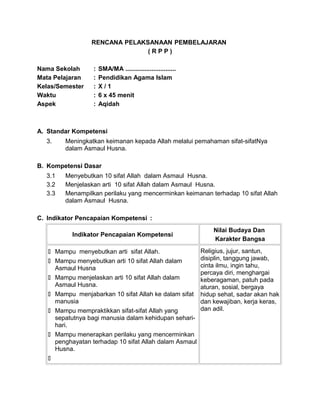 RENCANA PELAKSANAAN PEMBELAJARAN
( R P P )
Nama Sekolah : SMA/MA .............................
Mata Pelajaran : Pendidikan Agama Islam
Kelas/Semester : X / 1
Waktu : 6 x 45 menit
Aspek : Aqidah
A. Standar Kompetensi
3. Meningkatkan keimanan kepada Allah melalui pemahaman sifat-sifatNya
dalam Asmaul Husna.
B. Kompetensi Dasar
3.1 Menyebutkan 10 sifat Allah dalam Asmaul Husna.
3.2 Menjelaskan arti 10 sifat Allah dalam Asmaul Husna.
3.3 Menampilkan perilaku yang mencerminkan keimanan terhadap 10 sifat Allah
dalam Asmaul Husna.
C. Indikator Pencapaian Kompetensi :
Indikator Pencapaian Kompetensi
Nilai Budaya Dan
Karakter Bangsa
 Mampu menyebutkan arti sifat Allah.
 Mampu menyebutkan arti 10 sifat Allah dalam
Asmaul Husna
 Mampu menjelaskan arti 10 sifat Allah dalam
Asmaul Husna.
 Mampu menjabarkan 10 sifat Allah ke dalam sifat
manusia
 Mampu mempraktikkan sifat-sifat Allah yang
sepatutnya bagi manusia dalam kehidupan sehari-
hari.
 Mampu menerapkan perilaku yang mencerminkan
penghayatan terhadap 10 sifat Allah dalam Asmaul
Husna.

Religius, jujur, santun,
disiplin, tanggung jawab,
cinta ilmu, ingin tahu,
percaya diri, menghargai
keberagaman, patuh pada
aturan, sosial, bergaya
hidup sehat, sadar akan hak
dan kewajiban, kerja keras,
dan adil.
 