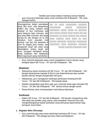 - Setelah para siswa selesai membaca secara klasikal,
guru menunjuk beberapa siswa untuk membaca QS Al Baqarah : 164, yaitu
sebagai berikut.
Sesungguhnya dalam penciptaan
langit dan bumi, silih bergantinya
malam dan siang, bahtera yang
berlayar di laut membawa apa
yang berguna bagi manusia, dan
apa yang Allah turunkan dari langit
berupa air, lalu dengan air itu Dia
hidupkan bumi sesudah mati
(kering) -nya dan Dia sebarkan di
bumi itu segala jenis hewan, dan
pengisaran angin dan awan yang
dikendalikan antara langit dan
bumi; Sungguh (terdapat) tanda-
tanda (keesaan dan kebesaran
Allah) bagi kaum yang memikirkan.
    
  
    
      
     
     
   
   
   
- Guru meminta beberapa siswa untuk menjelaskan hukum bacaan yang
terdapat dalam QS Yunus : 101 dan QS Al Baqarah : 164.
Eksplorasi
- Selanjutnya siswa membaca arti QS Yunus : 101 dan QS Al Baqarah : 164,
dengan berpedoman kepada Al Qur’an dan terjemahannya atau sumber
bacaan lainnya dengan pengamatan dari guru.
- Selanjutnya, guru mengajukan beberapa pertanyaan tentang arti QS
Yunus : 101 dan QS Al Baqarah : 164 kepada siswa.
- Setelah mengartikan ayat demi ayat, guru meminta siswa agar menyalin QS
Yunus : 101 dan QS Al Baqarah : 164 berikut artinya dengan benar.
- Siswa diminta untuk menyampaikan hasil diskusi kelompok.
Konfirmasi
- Dalam QS Yunus : 101 dan QS Al Baqarah : 164 banyak mengandung nilai-
nilai sikap dan perilaku yang utama, yaitu kewajiban menuntut ilmu dan
mengembangkanya kearah perbaikan yang semuanya diperuntukan bagi
kemajuan dunia Islam.
c. Kegiatan Akhir (Penutup)
- Guru meminta agar para siswa sekali lagi membaca QS Yunus : 101 dan
QS Al Baqarah : 164 sebagai penutup materi pembelajaran.
 