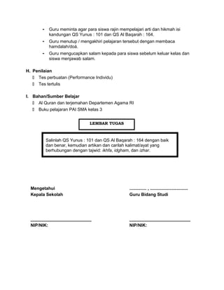 - Guru meminta agar para siswa rajin mempelajari arti dan hikmah isi
kandungan QS Yunus : 101 dan QS Al Baqarah : 164.
- Guru menutup / mengakhiri pelajaran tersebut dengan membaca
hamdalah/doá.
- Guru mengucapkan salam kepada para siswa sebelum keluar kelas dan
siswa menjawab salam.
H. Penilaian
 Tes perbuatan (Performance Individu)
 Tes tertulis
I. Bahan/Sumber Belajar
 Al Quran dan terjemahan Departemen Agama RI
 Buku pelajaran PAI SMA kelas 3
Salinlah QS Yunus : 101 dan QS Al Baqarah : 164 dengan baik
dan benar, kemudian artikan dan carilah kalimat/ayat yang
berhubungan dengan tajwid: ikhfa, idgham, dan izhar.
Mengetahui
Kepala Sekolah
_________________________
NIP/NIK:
.............. , ...............................
Guru Bidang Studi
_________________________
NIP/NIK:
LEMBAR TUGAS
 